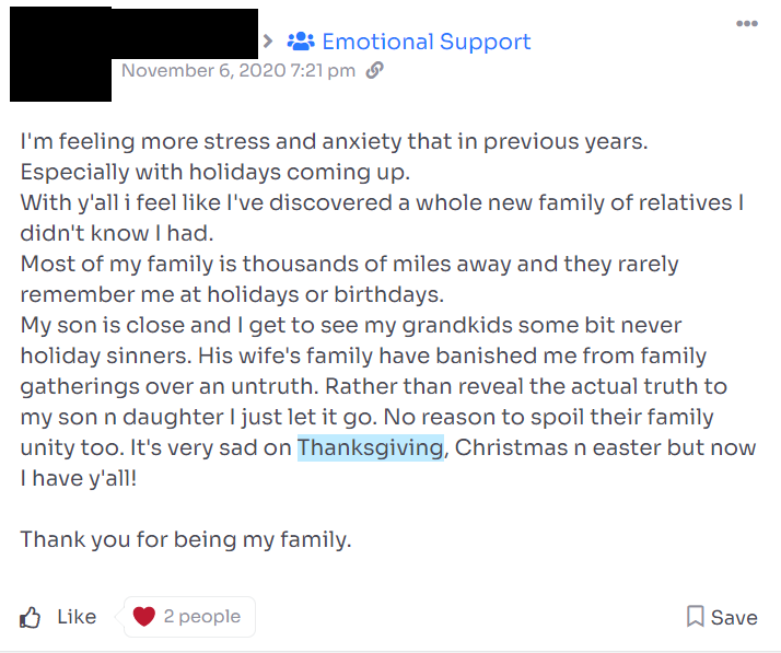 A post from the website WeWake with the username and picture covered in a black box.

Post reads: "I'm feeling more stress and anxiety that [sic] in previous years. Especially with holidays coming up.
With y'all i feel I've discovered a whole new family of relatives I didn't know I had.
Most of my family is thousands of miles away and they rarely remember me at holidays or birthdays. 
My son is close and I get to see my grandkids some bit [sic] never holiday sinners [sic]. His wife's family have banished me from the family gatherings over an untruth. Rather than reveal the actual truth to my son n daughter I just let it go. No reason to spoil their family unity too. It's very sad on Thanksgiving, Christmas n [sic] easter but now I have y'all!

Thank you for being my family."

The post has two likes.